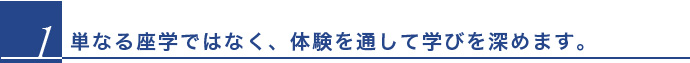 単なる座学ではなく、体験を通して学びを深めます。